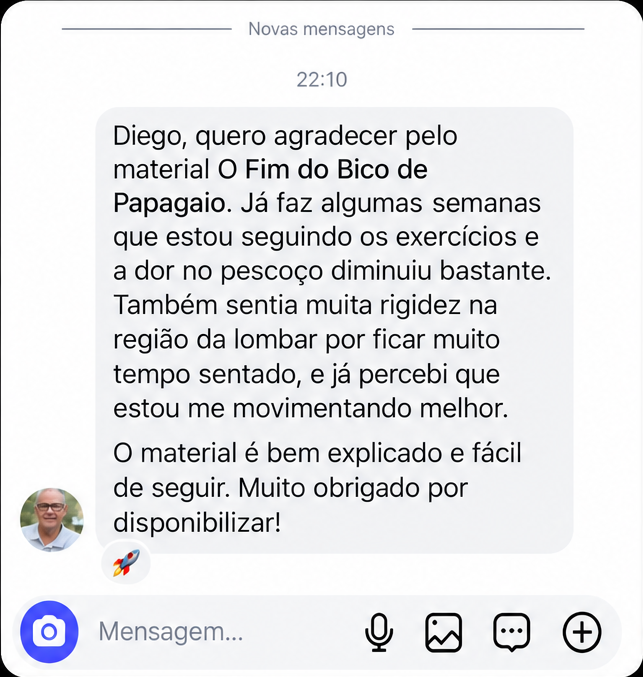 Depoimento de aluno por mensagem: “Diego, quero agradecer pelo material O Fim do Bico de Papagaio. A dor no pescoço diminuiu bastante e estou me movimentando melhor.”